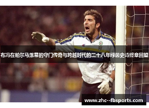 布冯在帕尔马落幕的守门传奇与跨越时代的二十八年绿茵史诗终章回望